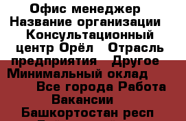 Офис-менеджер › Название организации ­ Консультационный центр Орёл › Отрасль предприятия ­ Другое › Минимальный оклад ­ 20 000 - Все города Работа » Вакансии   . Башкортостан респ.,Баймакский р-н